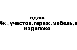 сдаю дом,4к.,участок,гараж,мебель,вода недалеко